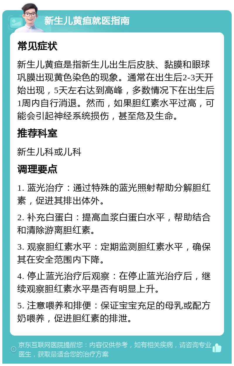 新生儿黄疸就医指南 常见症状 新生儿黄疸是指新生儿出生后皮肤、黏膜和眼球巩膜出现黄色染色的现象。通常在出生后2-3天开始出现，5天左右达到高峰，多数情况下在出生后1周内自行消退。然而，如果胆红素水平过高，可能会引起神经系统损伤，甚至危及生命。 推荐科室 新生儿科或儿科 调理要点 1. 蓝光治疗：通过特殊的蓝光照射帮助分解胆红素，促进其排出体外。 2. 补充白蛋白：提高血浆白蛋白水平，帮助结合和清除游离胆红素。 3. 观察胆红素水平：定期监测胆红素水平，确保其在安全范围内下降。 4. 停止蓝光治疗后观察：在停止蓝光治疗后，继续观察胆红素水平是否有明显上升。 5. 注意喂养和排便：保证宝宝充足的母乳或配方奶喂养，促进胆红素的排泄。