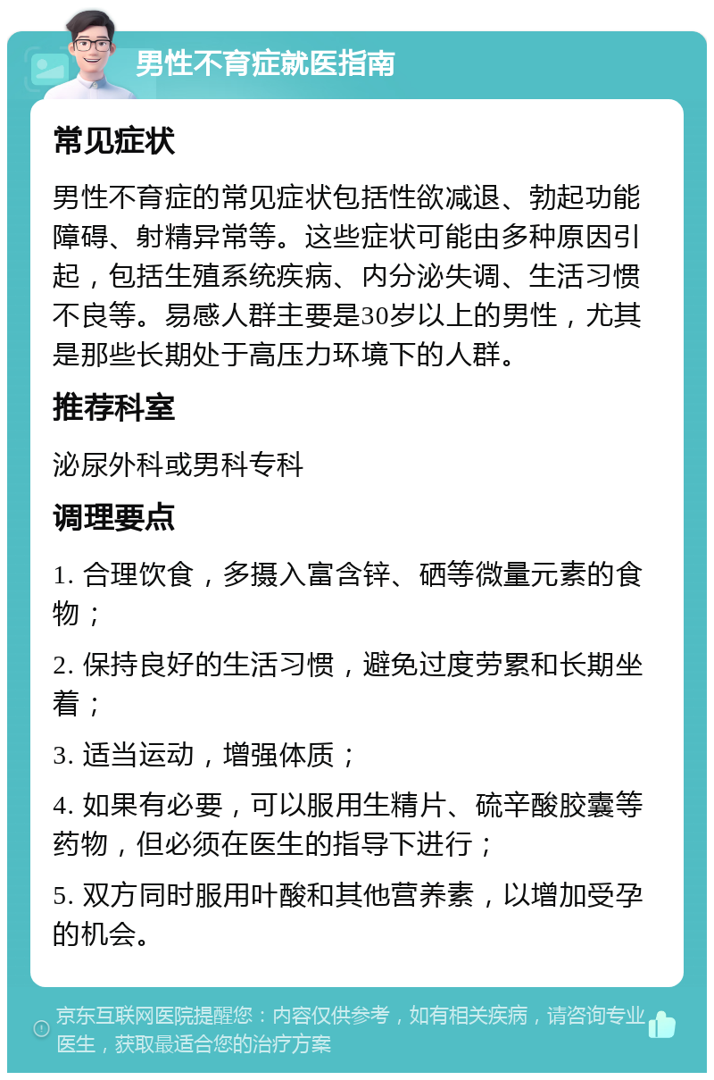 男性不育症就医指南 常见症状 男性不育症的常见症状包括性欲减退、勃起功能障碍、射精异常等。这些症状可能由多种原因引起，包括生殖系统疾病、内分泌失调、生活习惯不良等。易感人群主要是30岁以上的男性，尤其是那些长期处于高压力环境下的人群。 推荐科室 泌尿外科或男科专科 调理要点 1. 合理饮食，多摄入富含锌、硒等微量元素的食物； 2. 保持良好的生活习惯，避免过度劳累和长期坐着； 3. 适当运动，增强体质； 4. 如果有必要，可以服用生精片、硫辛酸胶囊等药物，但必须在医生的指导下进行； 5. 双方同时服用叶酸和其他营养素，以增加受孕的机会。