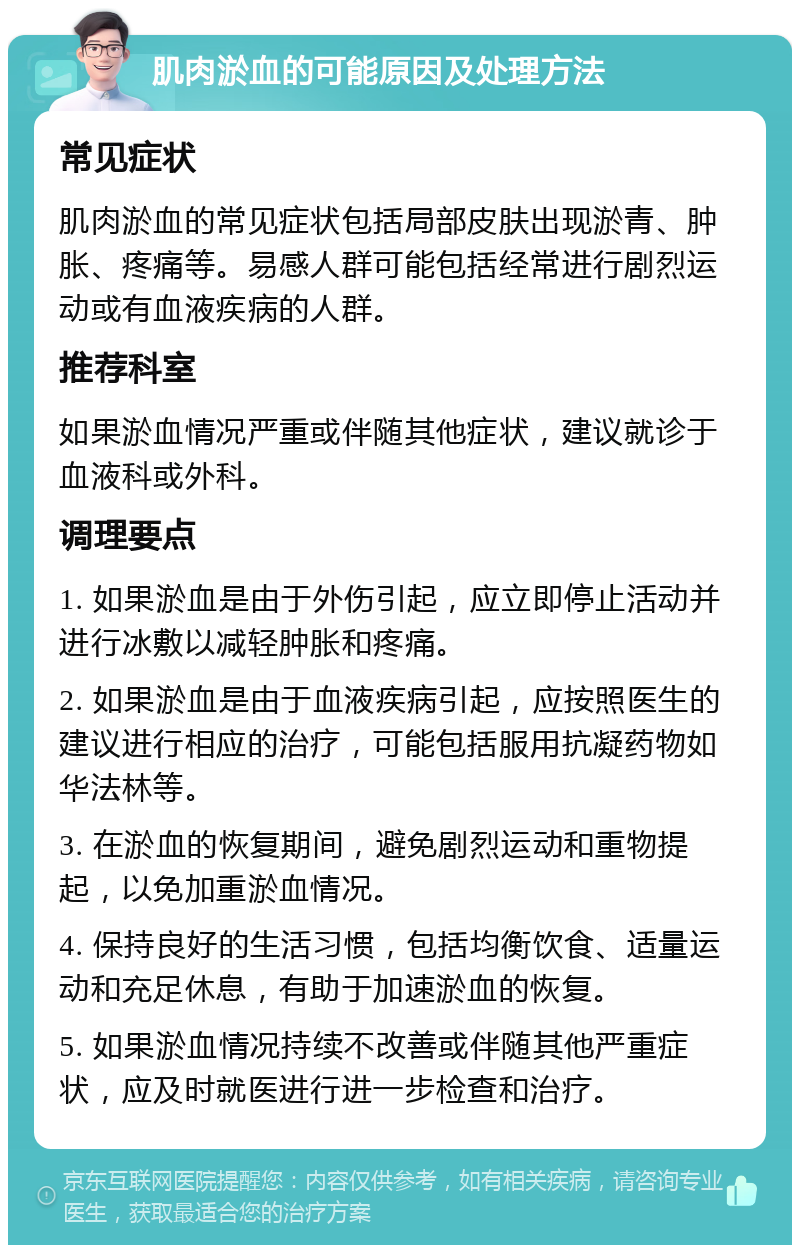 肌肉淤血的可能原因及处理方法 常见症状 肌肉淤血的常见症状包括局部皮肤出现淤青、肿胀、疼痛等。易感人群可能包括经常进行剧烈运动或有血液疾病的人群。 推荐科室 如果淤血情况严重或伴随其他症状，建议就诊于血液科或外科。 调理要点 1. 如果淤血是由于外伤引起，应立即停止活动并进行冰敷以减轻肿胀和疼痛。 2. 如果淤血是由于血液疾病引起，应按照医生的建议进行相应的治疗，可能包括服用抗凝药物如华法林等。 3. 在淤血的恢复期间，避免剧烈运动和重物提起，以免加重淤血情况。 4. 保持良好的生活习惯，包括均衡饮食、适量运动和充足休息，有助于加速淤血的恢复。 5. 如果淤血情况持续不改善或伴随其他严重症状，应及时就医进行进一步检查和治疗。