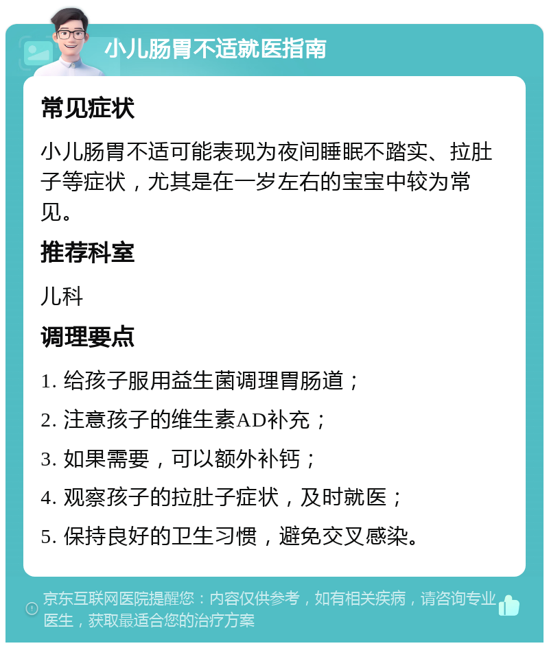 小儿肠胃不适就医指南 常见症状 小儿肠胃不适可能表现为夜间睡眠不踏实、拉肚子等症状，尤其是在一岁左右的宝宝中较为常见。 推荐科室 儿科 调理要点 1. 给孩子服用益生菌调理胃肠道； 2. 注意孩子的维生素AD补充； 3. 如果需要，可以额外补钙； 4. 观察孩子的拉肚子症状，及时就医； 5. 保持良好的卫生习惯，避免交叉感染。