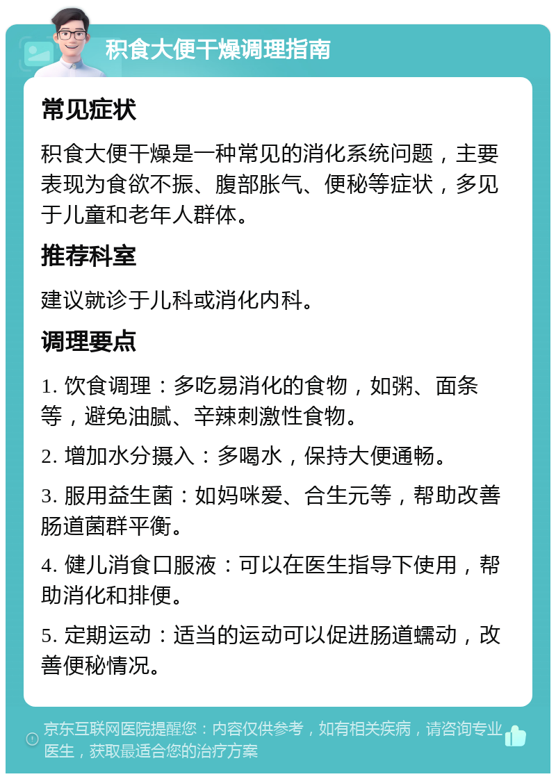 积食大便干燥调理指南 常见症状 积食大便干燥是一种常见的消化系统问题，主要表现为食欲不振、腹部胀气、便秘等症状，多见于儿童和老年人群体。 推荐科室 建议就诊于儿科或消化内科。 调理要点 1. 饮食调理：多吃易消化的食物，如粥、面条等，避免油腻、辛辣刺激性食物。 2. 增加水分摄入：多喝水，保持大便通畅。 3. 服用益生菌：如妈咪爱、合生元等，帮助改善肠道菌群平衡。 4. 健儿消食口服液：可以在医生指导下使用，帮助消化和排便。 5. 定期运动：适当的运动可以促进肠道蠕动，改善便秘情况。