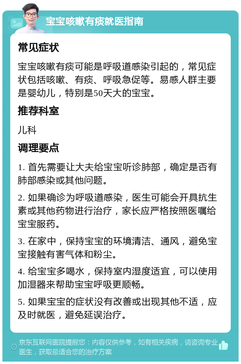 宝宝咳嗽有痰就医指南 常见症状 宝宝咳嗽有痰可能是呼吸道感染引起的，常见症状包括咳嗽、有痰、呼吸急促等。易感人群主要是婴幼儿，特别是50天大的宝宝。 推荐科室 儿科 调理要点 1. 首先需要让大夫给宝宝听诊肺部，确定是否有肺部感染或其他问题。 2. 如果确诊为呼吸道感染，医生可能会开具抗生素或其他药物进行治疗，家长应严格按照医嘱给宝宝服药。 3. 在家中，保持宝宝的环境清洁、通风，避免宝宝接触有害气体和粉尘。 4. 给宝宝多喝水，保持室内湿度适宜，可以使用加湿器来帮助宝宝呼吸更顺畅。 5. 如果宝宝的症状没有改善或出现其他不适，应及时就医，避免延误治疗。