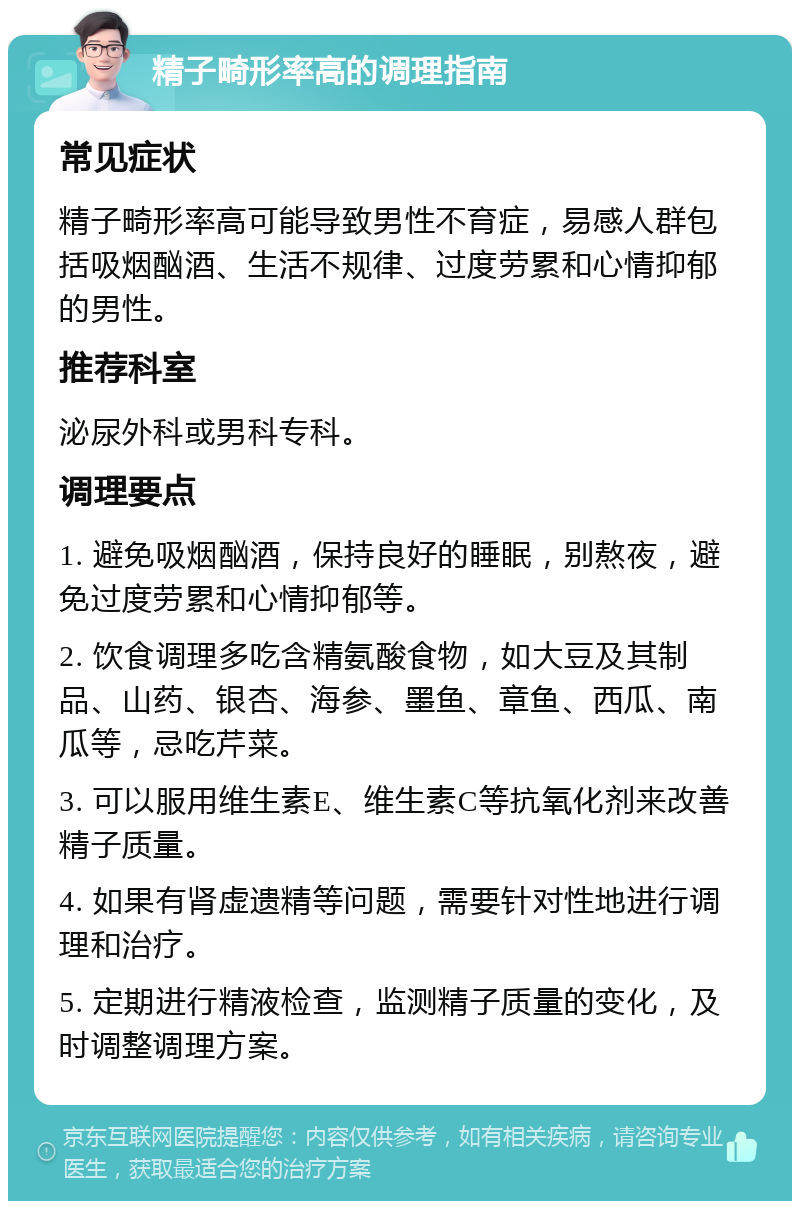 精子畸形率高的调理指南 常见症状 精子畸形率高可能导致男性不育症，易感人群包括吸烟酗酒、生活不规律、过度劳累和心情抑郁的男性。 推荐科室 泌尿外科或男科专科。 调理要点 1. 避免吸烟酗酒，保持良好的睡眠，别熬夜，避免过度劳累和心情抑郁等。 2. 饮食调理多吃含精氨酸食物，如大豆及其制品、山药、银杏、海参、墨鱼、章鱼、西瓜、南瓜等，忌吃芹菜。 3. 可以服用维生素E、维生素C等抗氧化剂来改善精子质量。 4. 如果有肾虚遗精等问题，需要针对性地进行调理和治疗。 5. 定期进行精液检查，监测精子质量的变化，及时调整调理方案。