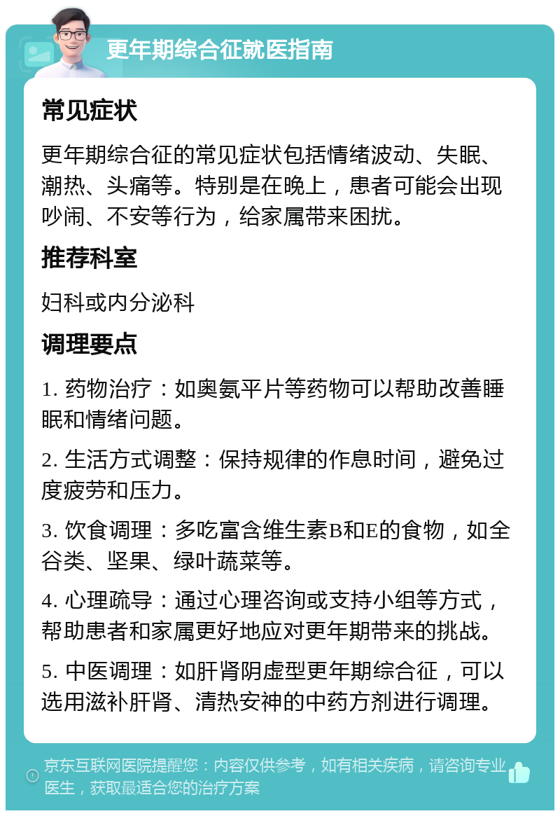 更年期综合征就医指南 常见症状 更年期综合征的常见症状包括情绪波动、失眠、潮热、头痛等。特别是在晚上，患者可能会出现吵闹、不安等行为，给家属带来困扰。 推荐科室 妇科或内分泌科 调理要点 1. 药物治疗：如奥氨平片等药物可以帮助改善睡眠和情绪问题。 2. 生活方式调整：保持规律的作息时间，避免过度疲劳和压力。 3. 饮食调理：多吃富含维生素B和E的食物，如全谷类、坚果、绿叶蔬菜等。 4. 心理疏导：通过心理咨询或支持小组等方式，帮助患者和家属更好地应对更年期带来的挑战。 5. 中医调理：如肝肾阴虚型更年期综合征，可以选用滋补肝肾、清热安神的中药方剂进行调理。