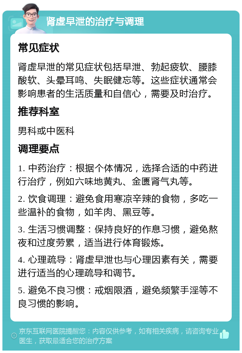 肾虚早泄的治疗与调理 常见症状 肾虚早泄的常见症状包括早泄、勃起疲软、腰膝酸软、头晕耳鸣、失眠健忘等。这些症状通常会影响患者的生活质量和自信心，需要及时治疗。 推荐科室 男科或中医科 调理要点 1. 中药治疗：根据个体情况，选择合适的中药进行治疗，例如六味地黄丸、金匮肾气丸等。 2. 饮食调理：避免食用寒凉辛辣的食物，多吃一些温补的食物，如羊肉、黑豆等。 3. 生活习惯调整：保持良好的作息习惯，避免熬夜和过度劳累，适当进行体育锻炼。 4. 心理疏导：肾虚早泄也与心理因素有关，需要进行适当的心理疏导和调节。 5. 避免不良习惯：戒烟限酒，避免频繁手淫等不良习惯的影响。