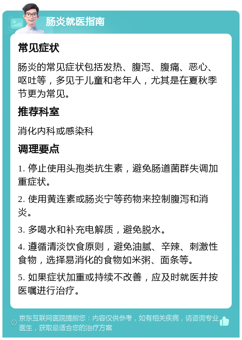 肠炎就医指南 常见症状 肠炎的常见症状包括发热、腹泻、腹痛、恶心、呕吐等，多见于儿童和老年人，尤其是在夏秋季节更为常见。 推荐科室 消化内科或感染科 调理要点 1. 停止使用头孢类抗生素，避免肠道菌群失调加重症状。 2. 使用黄连素或肠炎宁等药物来控制腹泻和消炎。 3. 多喝水和补充电解质，避免脱水。 4. 遵循清淡饮食原则，避免油腻、辛辣、刺激性食物，选择易消化的食物如米粥、面条等。 5. 如果症状加重或持续不改善，应及时就医并按医嘱进行治疗。