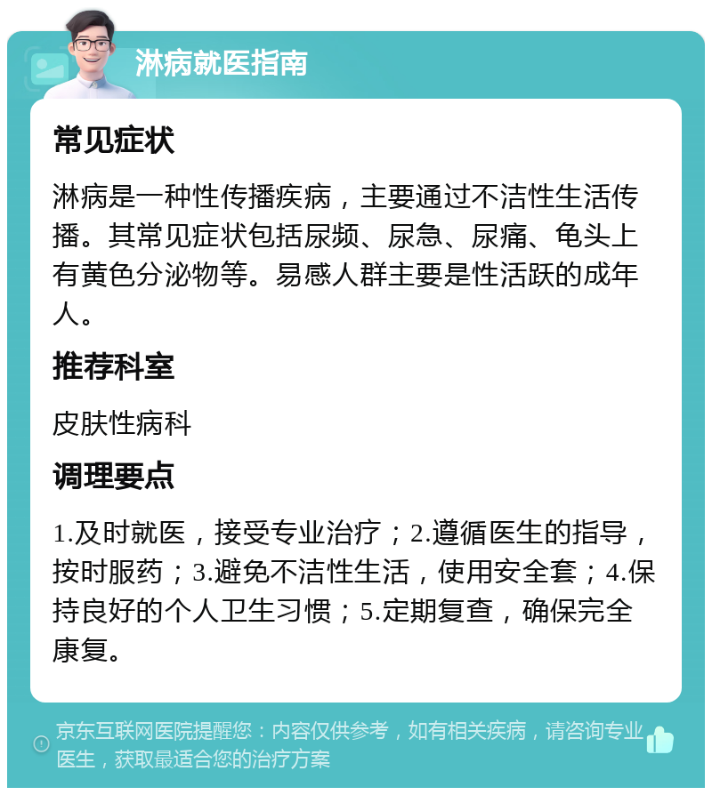 淋病就医指南 常见症状 淋病是一种性传播疾病，主要通过不洁性生活传播。其常见症状包括尿频、尿急、尿痛、龟头上有黄色分泌物等。易感人群主要是性活跃的成年人。 推荐科室 皮肤性病科 调理要点 1.及时就医，接受专业治疗；2.遵循医生的指导，按时服药；3.避免不洁性生活，使用安全套；4.保持良好的个人卫生习惯；5.定期复查，确保完全康复。