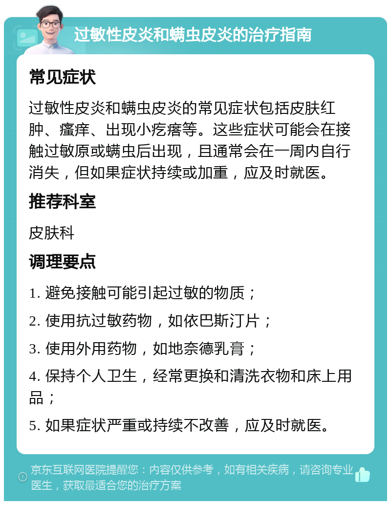 过敏性皮炎和螨虫皮炎的治疗指南 常见症状 过敏性皮炎和螨虫皮炎的常见症状包括皮肤红肿、瘙痒、出现小疙瘩等。这些症状可能会在接触过敏原或螨虫后出现，且通常会在一周内自行消失，但如果症状持续或加重，应及时就医。 推荐科室 皮肤科 调理要点 1. 避免接触可能引起过敏的物质； 2. 使用抗过敏药物，如依巴斯汀片； 3. 使用外用药物，如地奈德乳膏； 4. 保持个人卫生，经常更换和清洗衣物和床上用品； 5. 如果症状严重或持续不改善，应及时就医。