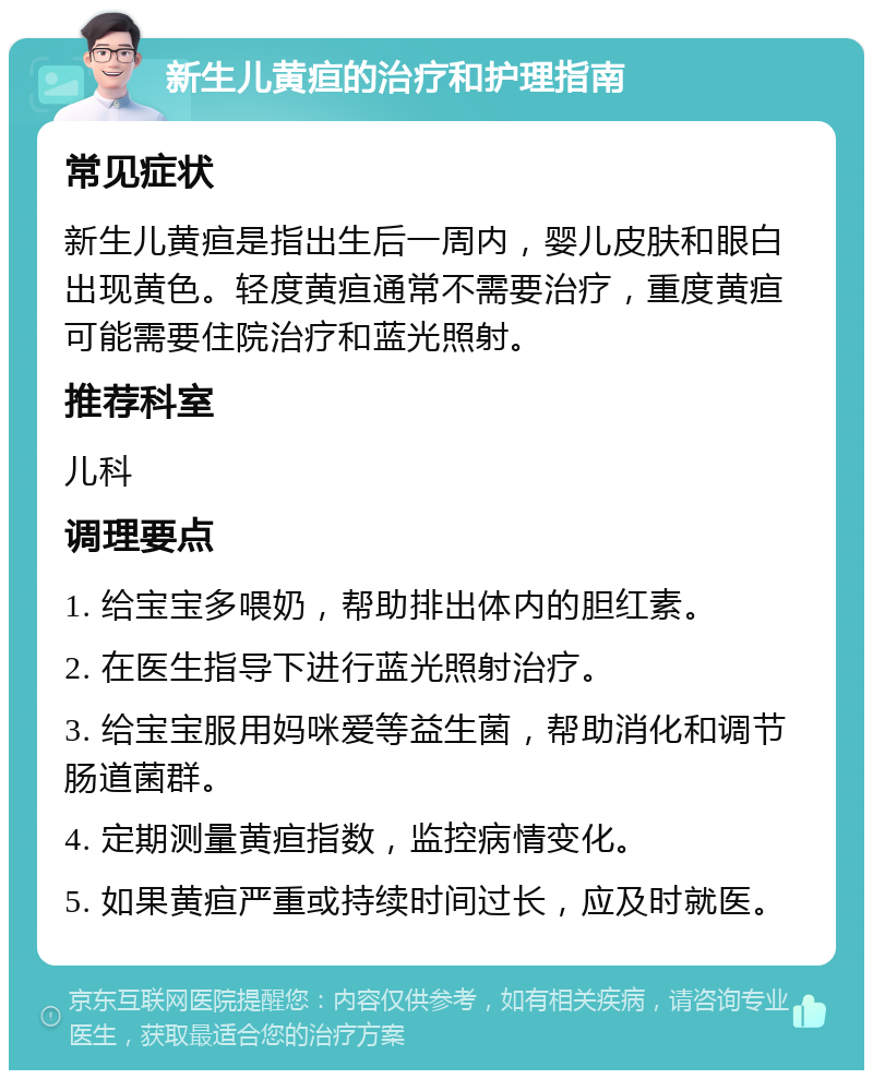 新生儿黄疸的治疗和护理指南 常见症状 新生儿黄疸是指出生后一周内，婴儿皮肤和眼白出现黄色。轻度黄疸通常不需要治疗，重度黄疸可能需要住院治疗和蓝光照射。 推荐科室 儿科 调理要点 1. 给宝宝多喂奶，帮助排出体内的胆红素。 2. 在医生指导下进行蓝光照射治疗。 3. 给宝宝服用妈咪爱等益生菌，帮助消化和调节肠道菌群。 4. 定期测量黄疸指数，监控病情变化。 5. 如果黄疸严重或持续时间过长，应及时就医。