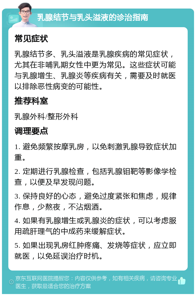 乳腺结节与乳头溢液的诊治指南 常见症状 乳腺结节多、乳头溢液是乳腺疾病的常见症状，尤其在非哺乳期女性中更为常见。这些症状可能与乳腺增生、乳腺炎等疾病有关，需要及时就医以排除恶性病变的可能性。 推荐科室 乳腺外科/整形外科 调理要点 1. 避免频繁按摩乳房，以免刺激乳腺导致症状加重。 2. 定期进行乳腺检查，包括乳腺钼靶等影像学检查，以便及早发现问题。 3. 保持良好的心态，避免过度紧张和焦虑，规律作息，少熬夜，不沾烟酒。 4. 如果有乳腺增生或乳腺炎的症状，可以考虑服用疏肝理气的中成药来缓解症状。 5. 如果出现乳房红肿疼痛、发烧等症状，应立即就医，以免延误治疗时机。