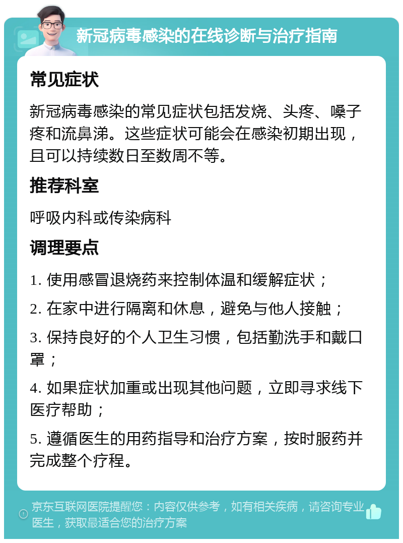 新冠病毒感染的在线诊断与治疗指南 常见症状 新冠病毒感染的常见症状包括发烧、头疼、嗓子疼和流鼻涕。这些症状可能会在感染初期出现，且可以持续数日至数周不等。 推荐科室 呼吸内科或传染病科 调理要点 1. 使用感冒退烧药来控制体温和缓解症状； 2. 在家中进行隔离和休息，避免与他人接触； 3. 保持良好的个人卫生习惯，包括勤洗手和戴口罩； 4. 如果症状加重或出现其他问题，立即寻求线下医疗帮助； 5. 遵循医生的用药指导和治疗方案，按时服药并完成整个疗程。