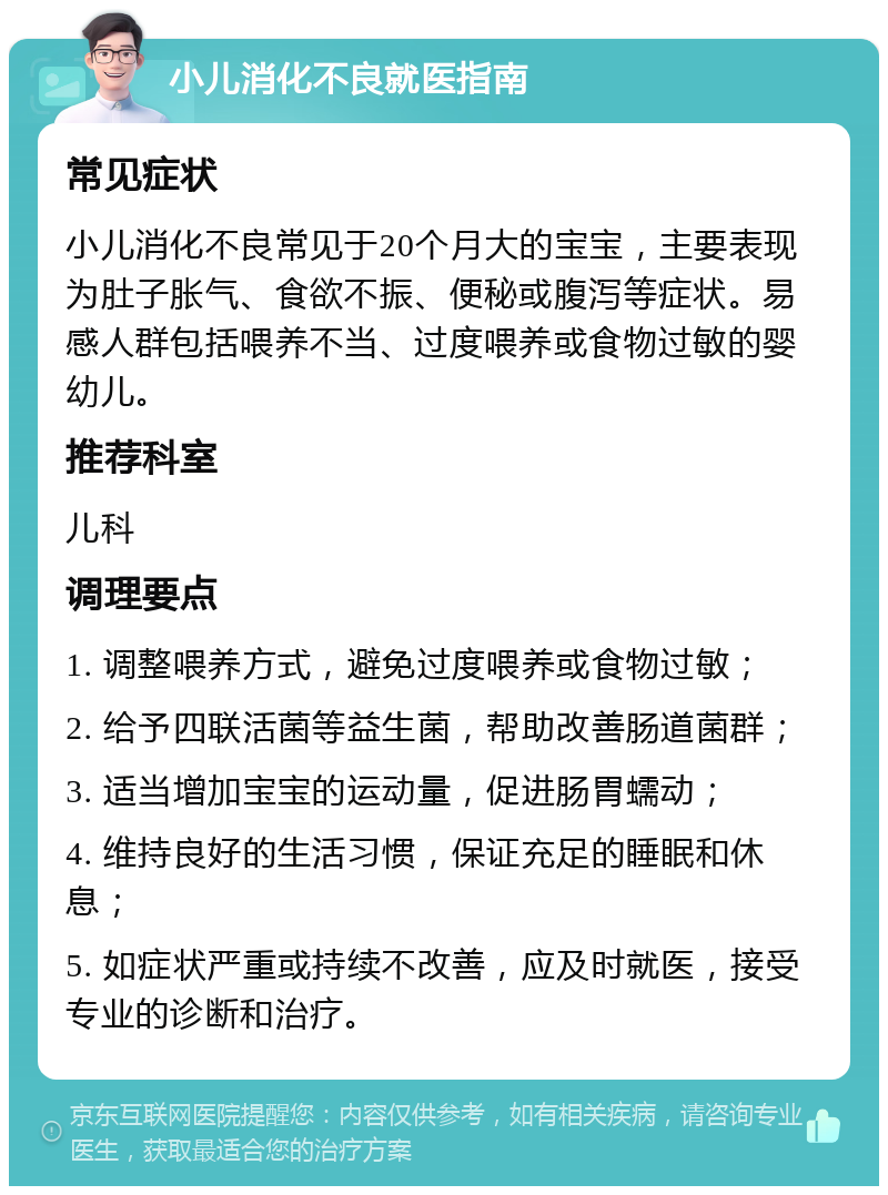 小儿消化不良就医指南 常见症状 小儿消化不良常见于20个月大的宝宝，主要表现为肚子胀气、食欲不振、便秘或腹泻等症状。易感人群包括喂养不当、过度喂养或食物过敏的婴幼儿。 推荐科室 儿科 调理要点 1. 调整喂养方式，避免过度喂养或食物过敏； 2. 给予四联活菌等益生菌，帮助改善肠道菌群； 3. 适当增加宝宝的运动量，促进肠胃蠕动； 4. 维持良好的生活习惯，保证充足的睡眠和休息； 5. 如症状严重或持续不改善，应及时就医，接受专业的诊断和治疗。