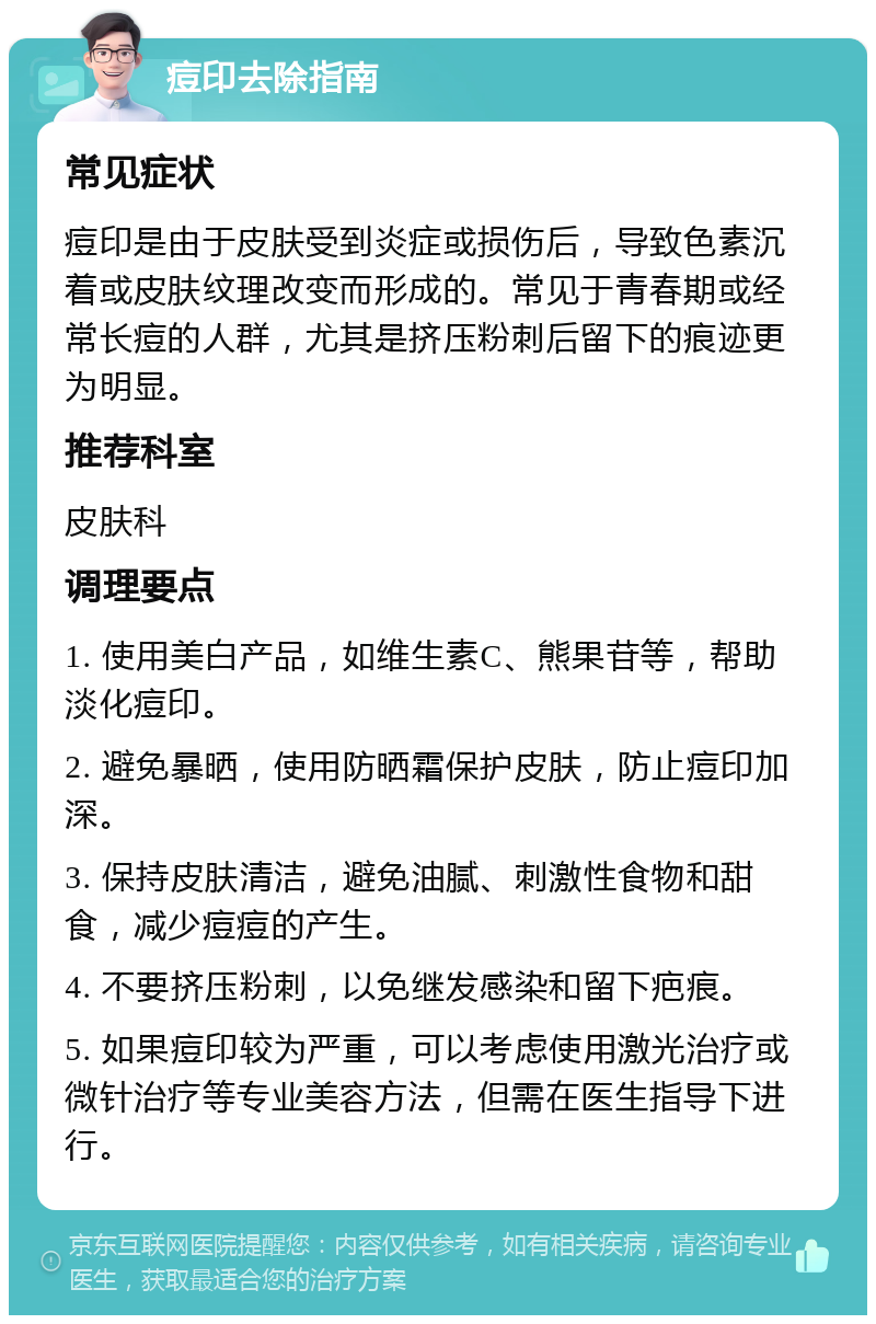 痘印去除指南 常见症状 痘印是由于皮肤受到炎症或损伤后，导致色素沉着或皮肤纹理改变而形成的。常见于青春期或经常长痘的人群，尤其是挤压粉刺后留下的痕迹更为明显。 推荐科室 皮肤科 调理要点 1. 使用美白产品，如维生素C、熊果苷等，帮助淡化痘印。 2. 避免暴晒，使用防晒霜保护皮肤，防止痘印加深。 3. 保持皮肤清洁，避免油腻、刺激性食物和甜食，减少痘痘的产生。 4. 不要挤压粉刺，以免继发感染和留下疤痕。 5. 如果痘印较为严重，可以考虑使用激光治疗或微针治疗等专业美容方法，但需在医生指导下进行。