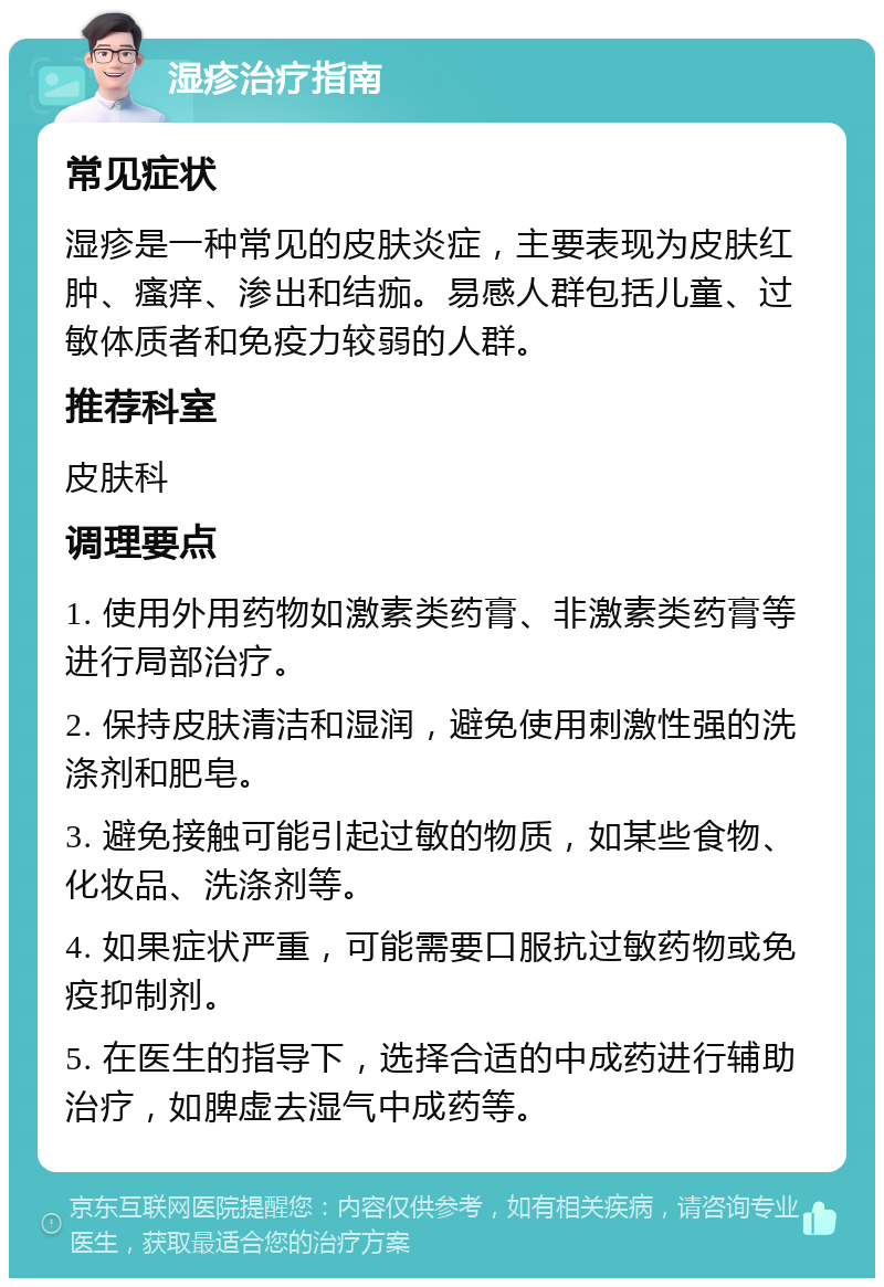 湿疹治疗指南 常见症状 湿疹是一种常见的皮肤炎症，主要表现为皮肤红肿、瘙痒、渗出和结痂。易感人群包括儿童、过敏体质者和免疫力较弱的人群。 推荐科室 皮肤科 调理要点 1. 使用外用药物如激素类药膏、非激素类药膏等进行局部治疗。 2. 保持皮肤清洁和湿润，避免使用刺激性强的洗涤剂和肥皂。 3. 避免接触可能引起过敏的物质，如某些食物、化妆品、洗涤剂等。 4. 如果症状严重，可能需要口服抗过敏药物或免疫抑制剂。 5. 在医生的指导下，选择合适的中成药进行辅助治疗，如脾虚去湿气中成药等。