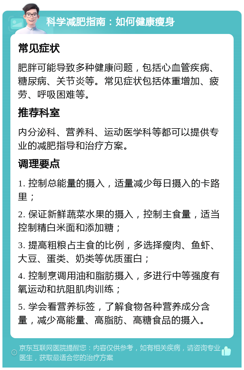 科学减肥指南：如何健康瘦身 常见症状 肥胖可能导致多种健康问题，包括心血管疾病、糖尿病、关节炎等。常见症状包括体重增加、疲劳、呼吸困难等。 推荐科室 内分泌科、营养科、运动医学科等都可以提供专业的减肥指导和治疗方案。 调理要点 1. 控制总能量的摄入，适量减少每日摄入的卡路里； 2. 保证新鲜蔬菜水果的摄入，控制主食量，适当控制精白米面和添加糖； 3. 提高粗粮占主食的比例，多选择瘦肉、鱼虾、大豆、蛋类、奶类等优质蛋白； 4. 控制烹调用油和脂肪摄入，多进行中等强度有氧运动和抗阻肌肉训练； 5. 学会看营养标签，了解食物各种营养成分含量，减少高能量、高脂肪、高糖食品的摄入。