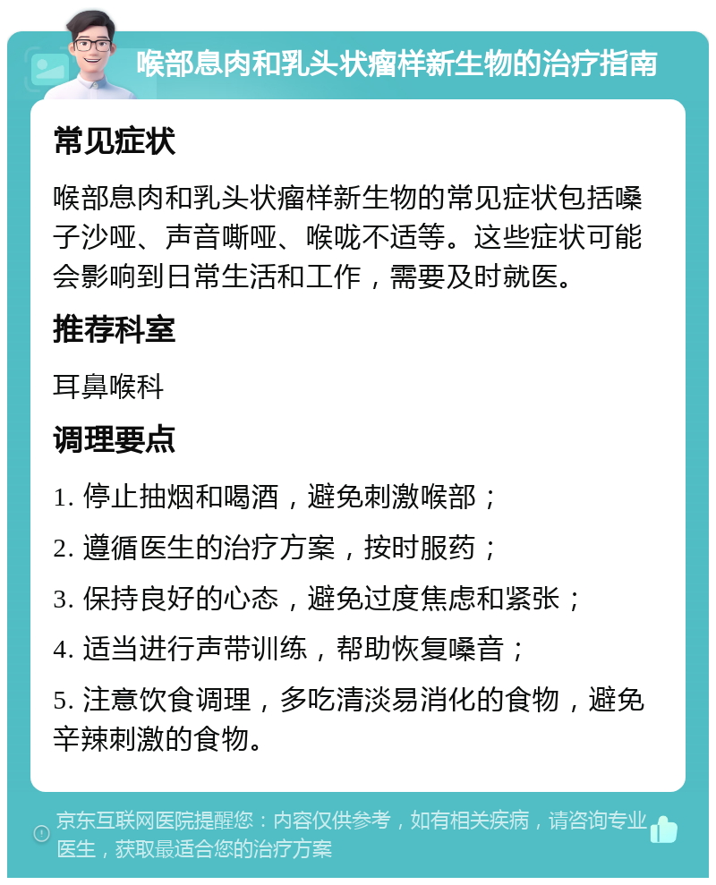 喉部息肉和乳头状瘤样新生物的治疗指南 常见症状 喉部息肉和乳头状瘤样新生物的常见症状包括嗓子沙哑、声音嘶哑、喉咙不适等。这些症状可能会影响到日常生活和工作，需要及时就医。 推荐科室 耳鼻喉科 调理要点 1. 停止抽烟和喝酒，避免刺激喉部； 2. 遵循医生的治疗方案，按时服药； 3. 保持良好的心态，避免过度焦虑和紧张； 4. 适当进行声带训练，帮助恢复嗓音； 5. 注意饮食调理，多吃清淡易消化的食物，避免辛辣刺激的食物。