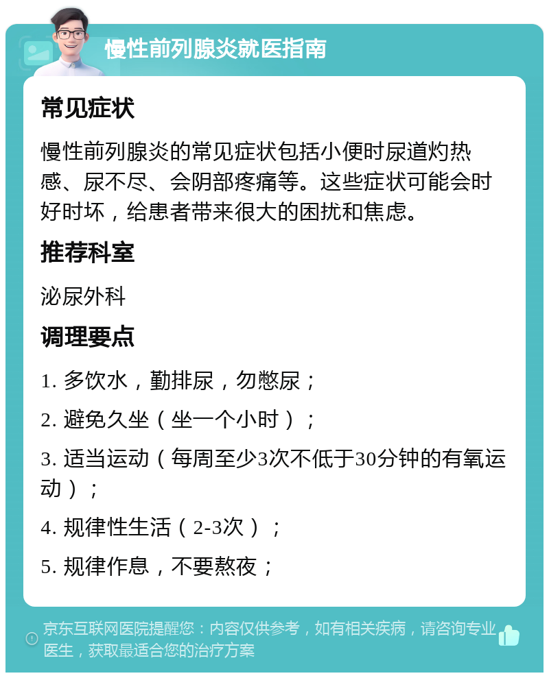 慢性前列腺炎就医指南 常见症状 慢性前列腺炎的常见症状包括小便时尿道灼热感、尿不尽、会阴部疼痛等。这些症状可能会时好时坏，给患者带来很大的困扰和焦虑。 推荐科室 泌尿外科 调理要点 1. 多饮水，勤排尿，勿憋尿； 2. 避免久坐（坐一个小时）； 3. 适当运动（每周至少3次不低于30分钟的有氧运动）； 4. 规律性生活（2-3次）； 5. 规律作息，不要熬夜；