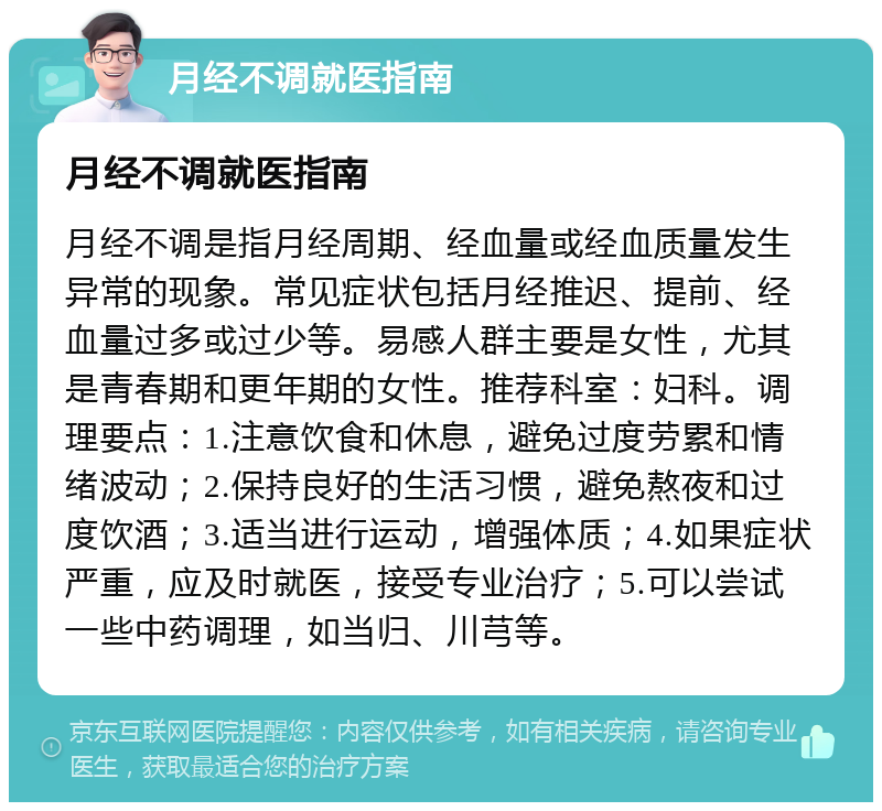 月经不调就医指南 月经不调就医指南 月经不调是指月经周期、经血量或经血质量发生异常的现象。常见症状包括月经推迟、提前、经血量过多或过少等。易感人群主要是女性，尤其是青春期和更年期的女性。推荐科室：妇科。调理要点：1.注意饮食和休息，避免过度劳累和情绪波动；2.保持良好的生活习惯，避免熬夜和过度饮酒；3.适当进行运动，增强体质；4.如果症状严重，应及时就医，接受专业治疗；5.可以尝试一些中药调理，如当归、川芎等。