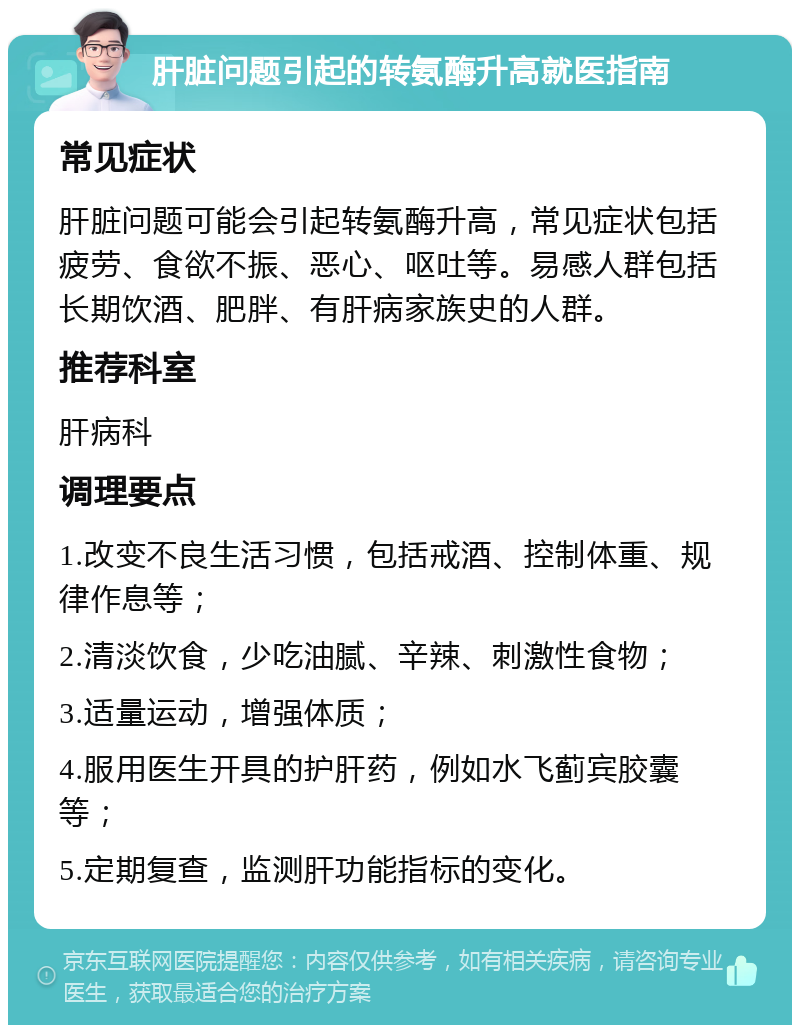 肝脏问题引起的转氨酶升高就医指南 常见症状 肝脏问题可能会引起转氨酶升高，常见症状包括疲劳、食欲不振、恶心、呕吐等。易感人群包括长期饮酒、肥胖、有肝病家族史的人群。 推荐科室 肝病科 调理要点 1.改变不良生活习惯，包括戒酒、控制体重、规律作息等； 2.清淡饮食，少吃油腻、辛辣、刺激性食物； 3.适量运动，增强体质； 4.服用医生开具的护肝药，例如水飞蓟宾胶囊等； 5.定期复查，监测肝功能指标的变化。