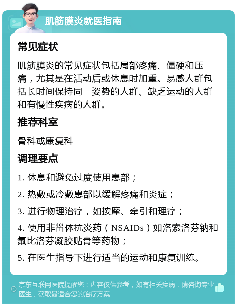 肌筋膜炎就医指南 常见症状 肌筋膜炎的常见症状包括局部疼痛、僵硬和压痛，尤其是在活动后或休息时加重。易感人群包括长时间保持同一姿势的人群、缺乏运动的人群和有慢性疾病的人群。 推荐科室 骨科或康复科 调理要点 1. 休息和避免过度使用患部； 2. 热敷或冷敷患部以缓解疼痛和炎症； 3. 进行物理治疗，如按摩、牵引和理疗； 4. 使用非甾体抗炎药（NSAIDs）如洛索洛芬钠和氟比洛芬凝胶贴膏等药物； 5. 在医生指导下进行适当的运动和康复训练。