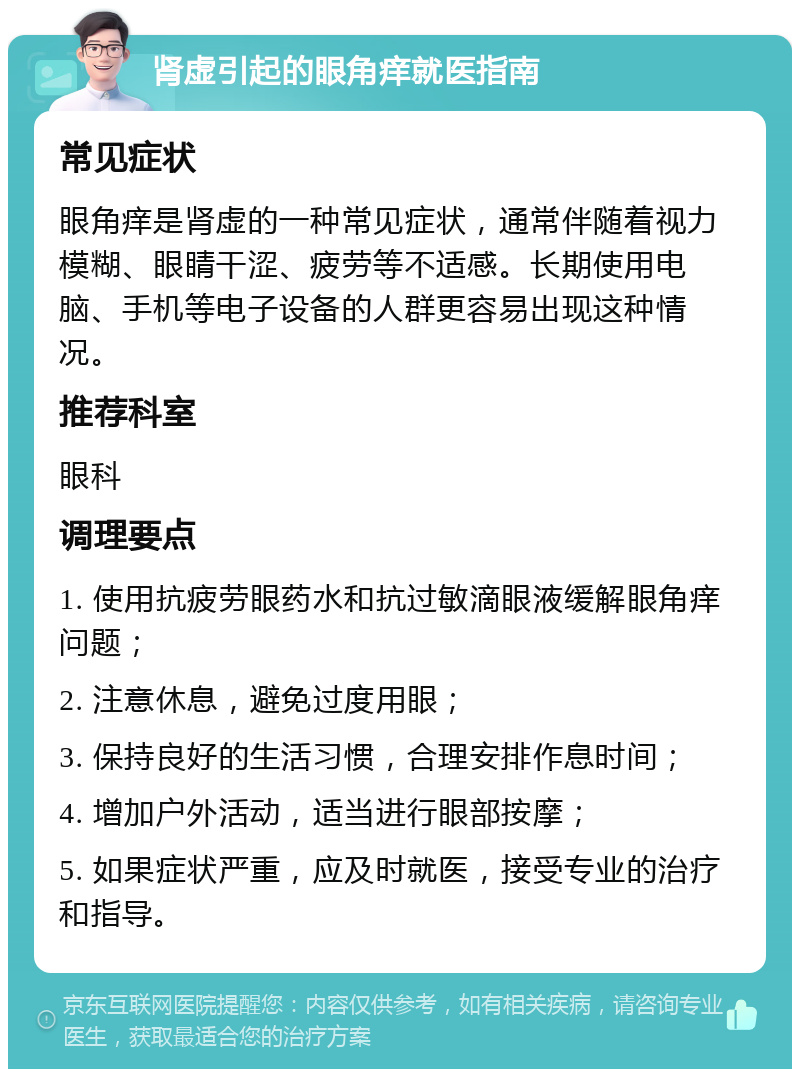 肾虚引起的眼角痒就医指南 常见症状 眼角痒是肾虚的一种常见症状，通常伴随着视力模糊、眼睛干涩、疲劳等不适感。长期使用电脑、手机等电子设备的人群更容易出现这种情况。 推荐科室 眼科 调理要点 1. 使用抗疲劳眼药水和抗过敏滴眼液缓解眼角痒问题； 2. 注意休息，避免过度用眼； 3. 保持良好的生活习惯，合理安排作息时间； 4. 增加户外活动，适当进行眼部按摩； 5. 如果症状严重，应及时就医，接受专业的治疗和指导。