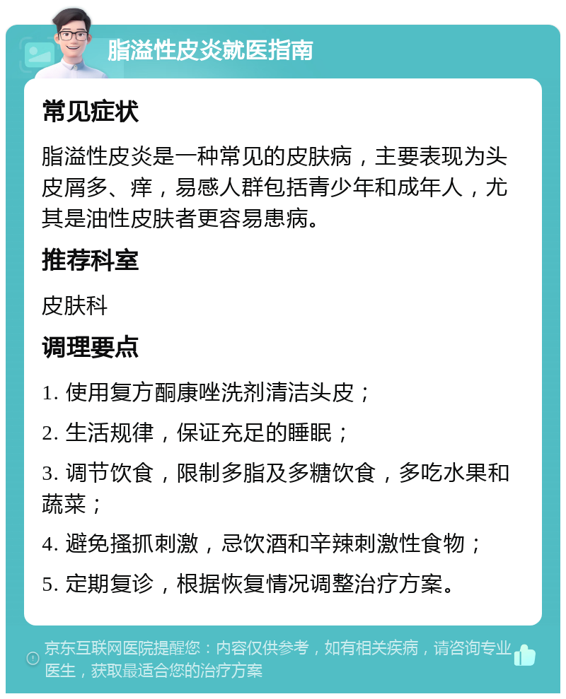 脂溢性皮炎就医指南 常见症状 脂溢性皮炎是一种常见的皮肤病，主要表现为头皮屑多、痒，易感人群包括青少年和成年人，尤其是油性皮肤者更容易患病。 推荐科室 皮肤科 调理要点 1. 使用复方酮康唑洗剂清洁头皮； 2. 生活规律，保证充足的睡眠； 3. 调节饮食，限制多脂及多糖饮食，多吃水果和蔬菜； 4. 避免搔抓刺激，忌饮酒和辛辣刺激性食物； 5. 定期复诊，根据恢复情况调整治疗方案。