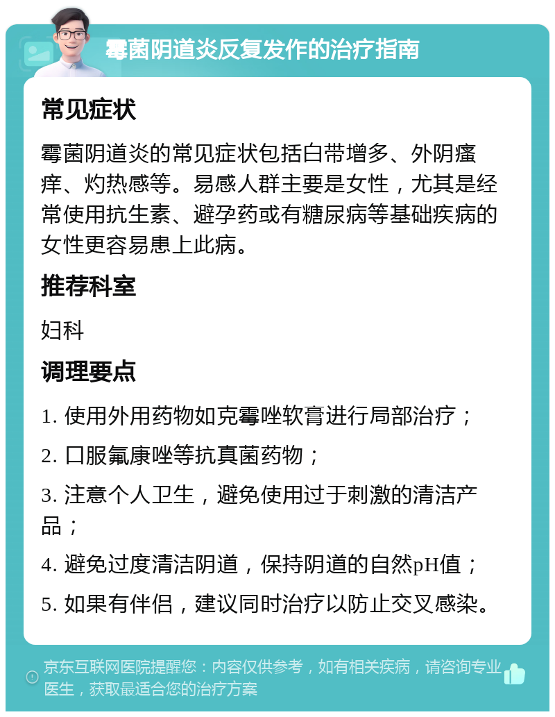 霉菌阴道炎反复发作的治疗指南 常见症状 霉菌阴道炎的常见症状包括白带增多、外阴瘙痒、灼热感等。易感人群主要是女性，尤其是经常使用抗生素、避孕药或有糖尿病等基础疾病的女性更容易患上此病。 推荐科室 妇科 调理要点 1. 使用外用药物如克霉唑软膏进行局部治疗； 2. 口服氟康唑等抗真菌药物； 3. 注意个人卫生，避免使用过于刺激的清洁产品； 4. 避免过度清洁阴道，保持阴道的自然pH值； 5. 如果有伴侣，建议同时治疗以防止交叉感染。