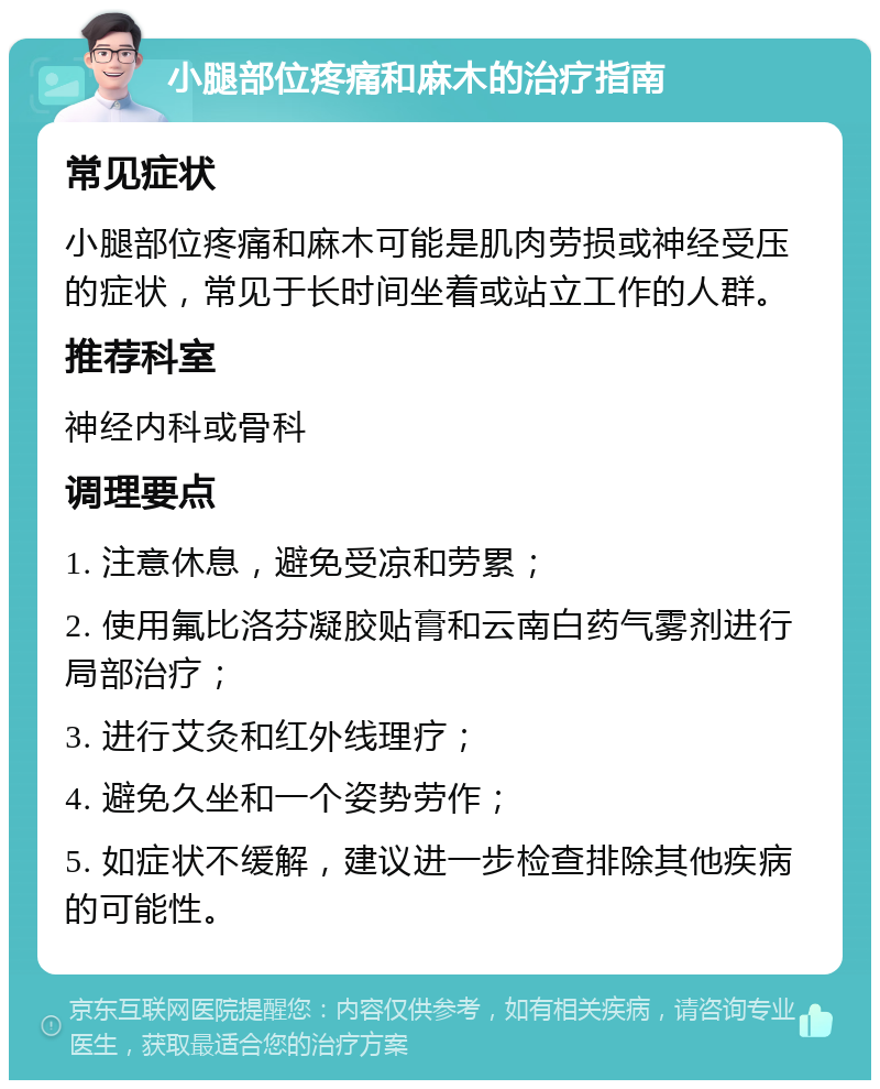 小腿部位疼痛和麻木的治疗指南 常见症状 小腿部位疼痛和麻木可能是肌肉劳损或神经受压的症状，常见于长时间坐着或站立工作的人群。 推荐科室 神经内科或骨科 调理要点 1. 注意休息，避免受凉和劳累； 2. 使用氟比洛芬凝胶贴膏和云南白药气雾剂进行局部治疗； 3. 进行艾灸和红外线理疗； 4. 避免久坐和一个姿势劳作； 5. 如症状不缓解，建议进一步检查排除其他疾病的可能性。