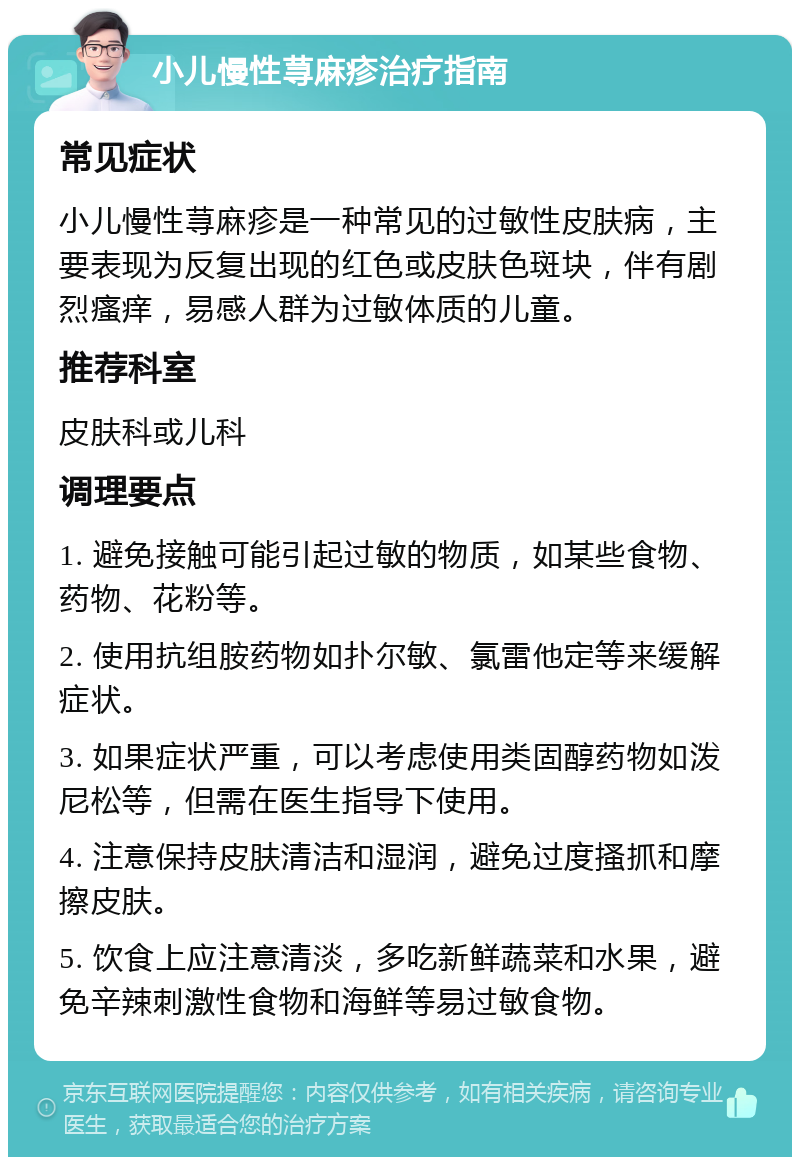 小儿慢性荨麻疹治疗指南 常见症状 小儿慢性荨麻疹是一种常见的过敏性皮肤病，主要表现为反复出现的红色或皮肤色斑块，伴有剧烈瘙痒，易感人群为过敏体质的儿童。 推荐科室 皮肤科或儿科 调理要点 1. 避免接触可能引起过敏的物质，如某些食物、药物、花粉等。 2. 使用抗组胺药物如扑尔敏、氯雷他定等来缓解症状。 3. 如果症状严重，可以考虑使用类固醇药物如泼尼松等，但需在医生指导下使用。 4. 注意保持皮肤清洁和湿润，避免过度搔抓和摩擦皮肤。 5. 饮食上应注意清淡，多吃新鲜蔬菜和水果，避免辛辣刺激性食物和海鲜等易过敏食物。