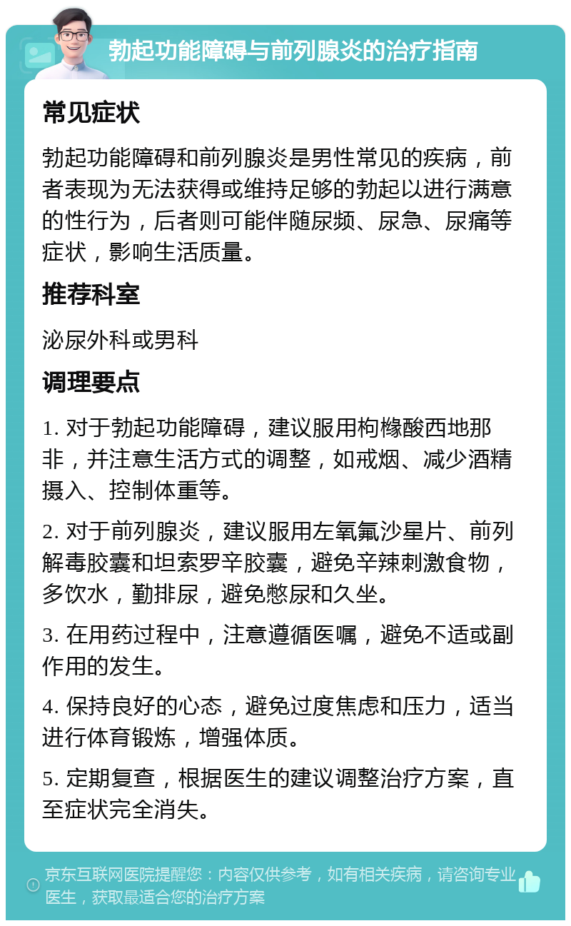 勃起功能障碍与前列腺炎的治疗指南 常见症状 勃起功能障碍和前列腺炎是男性常见的疾病，前者表现为无法获得或维持足够的勃起以进行满意的性行为，后者则可能伴随尿频、尿急、尿痛等症状，影响生活质量。 推荐科室 泌尿外科或男科 调理要点 1. 对于勃起功能障碍，建议服用枸橼酸西地那非，并注意生活方式的调整，如戒烟、减少酒精摄入、控制体重等。 2. 对于前列腺炎，建议服用左氧氟沙星片、前列解毒胶囊和坦索罗辛胶囊，避免辛辣刺激食物，多饮水，勤排尿，避免憋尿和久坐。 3. 在用药过程中，注意遵循医嘱，避免不适或副作用的发生。 4. 保持良好的心态，避免过度焦虑和压力，适当进行体育锻炼，增强体质。 5. 定期复查，根据医生的建议调整治疗方案，直至症状完全消失。