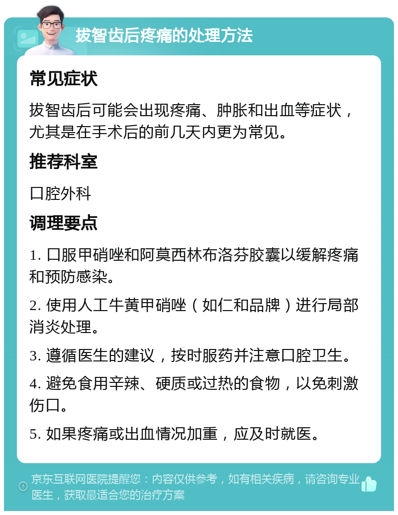 拔智齿后疼痛的处理方法 常见症状 拔智齿后可能会出现疼痛、肿胀和出血等症状，尤其是在手术后的前几天内更为常见。 推荐科室 口腔外科 调理要点 1. 口服甲硝唑和阿莫西林布洛芬胶囊以缓解疼痛和预防感染。 2. 使用人工牛黄甲硝唑（如仁和品牌）进行局部消炎处理。 3. 遵循医生的建议，按时服药并注意口腔卫生。 4. 避免食用辛辣、硬质或过热的食物，以免刺激伤口。 5. 如果疼痛或出血情况加重，应及时就医。