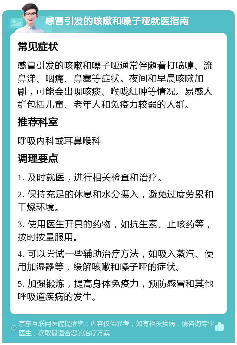 感冒引发的咳嗽和嗓子哑就医指南 常见症状 感冒引发的咳嗽和嗓子哑通常伴随着打喷嚏、流鼻涕、咽痛、鼻塞等症状。夜间和早晨咳嗽加剧，可能会出现咳痰、喉咙红肿等情况。易感人群包括儿童、老年人和免疫力较弱的人群。 推荐科室 呼吸内科或耳鼻喉科 调理要点 1. 及时就医，进行相关检查和治疗。 2. 保持充足的休息和水分摄入，避免过度劳累和干燥环境。 3. 使用医生开具的药物，如抗生素、止咳药等，按时按量服用。 4. 可以尝试一些辅助治疗方法，如吸入蒸汽、使用加湿器等，缓解咳嗽和嗓子哑的症状。 5. 加强锻炼，提高身体免疫力，预防感冒和其他呼吸道疾病的发生。