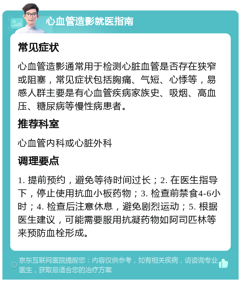 心血管造影就医指南 常见症状 心血管造影通常用于检测心脏血管是否存在狭窄或阻塞，常见症状包括胸痛、气短、心悸等，易感人群主要是有心血管疾病家族史、吸烟、高血压、糖尿病等慢性病患者。 推荐科室 心血管内科或心脏外科 调理要点 1. 提前预约，避免等待时间过长；2. 在医生指导下，停止使用抗血小板药物；3. 检查前禁食4-6小时；4. 检查后注意休息，避免剧烈运动；5. 根据医生建议，可能需要服用抗凝药物如阿司匹林等来预防血栓形成。