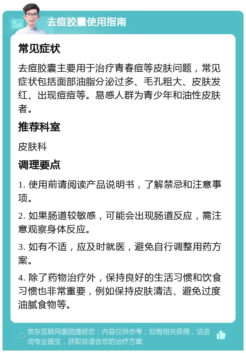 去痘胶囊使用指南 常见症状 去痘胶囊主要用于治疗青春痘等皮肤问题，常见症状包括面部油脂分泌过多、毛孔粗大、皮肤发红、出现痘痘等。易感人群为青少年和油性皮肤者。 推荐科室 皮肤科 调理要点 1. 使用前请阅读产品说明书，了解禁忌和注意事项。 2. 如果肠道较敏感，可能会出现肠道反应，需注意观察身体反应。 3. 如有不适，应及时就医，避免自行调整用药方案。 4. 除了药物治疗外，保持良好的生活习惯和饮食习惯也非常重要，例如保持皮肤清洁、避免过度油腻食物等。