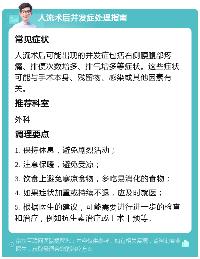 人流术后并发症处理指南 常见症状 人流术后可能出现的并发症包括右侧腰腹部疼痛、排便次数增多、排气增多等症状。这些症状可能与手术本身、残留物、感染或其他因素有关。 推荐科室 外科 调理要点 1. 保持休息，避免剧烈活动； 2. 注意保暖，避免受凉； 3. 饮食上避免寒凉食物，多吃易消化的食物； 4. 如果症状加重或持续不退，应及时就医； 5. 根据医生的建议，可能需要进行进一步的检查和治疗，例如抗生素治疗或手术干预等。