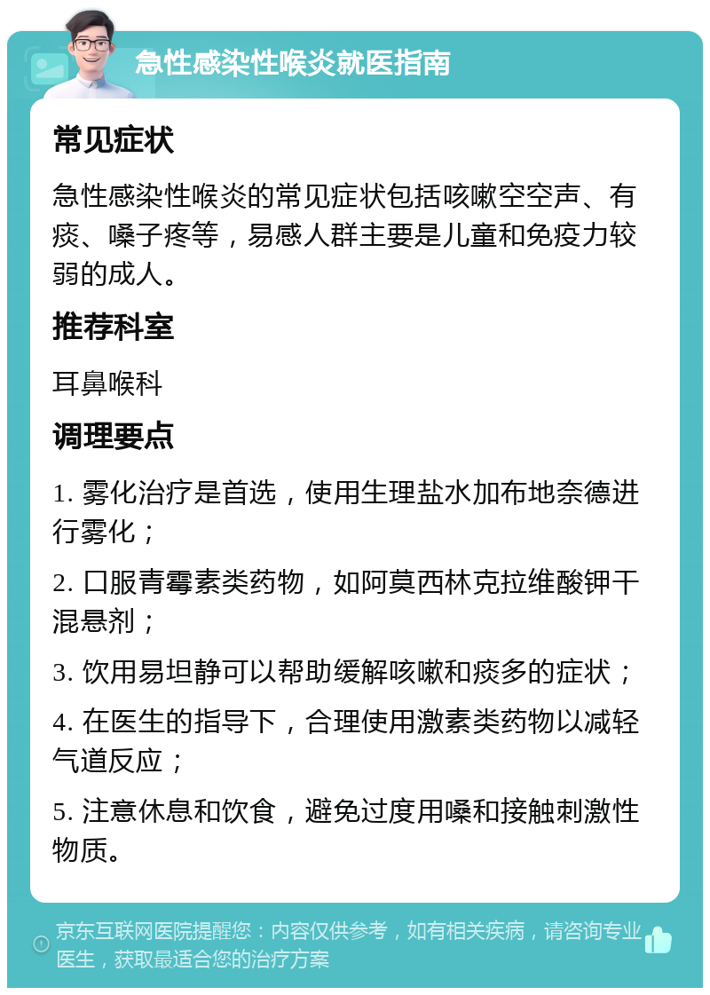 急性感染性喉炎就医指南 常见症状 急性感染性喉炎的常见症状包括咳嗽空空声、有痰、嗓子疼等，易感人群主要是儿童和免疫力较弱的成人。 推荐科室 耳鼻喉科 调理要点 1. 雾化治疗是首选，使用生理盐水加布地奈德进行雾化； 2. 口服青霉素类药物，如阿莫西林克拉维酸钾干混悬剂； 3. 饮用易坦静可以帮助缓解咳嗽和痰多的症状； 4. 在医生的指导下，合理使用激素类药物以减轻气道反应； 5. 注意休息和饮食，避免过度用嗓和接触刺激性物质。