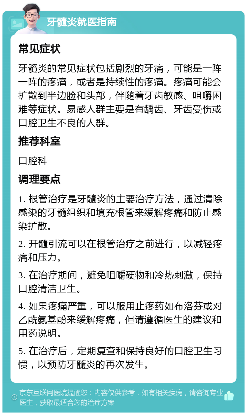 牙髓炎就医指南 常见症状 牙髓炎的常见症状包括剧烈的牙痛，可能是一阵一阵的疼痛，或者是持续性的疼痛。疼痛可能会扩散到半边脸和头部，伴随着牙齿敏感、咀嚼困难等症状。易感人群主要是有龋齿、牙齿受伤或口腔卫生不良的人群。 推荐科室 口腔科 调理要点 1. 根管治疗是牙髓炎的主要治疗方法，通过清除感染的牙髓组织和填充根管来缓解疼痛和防止感染扩散。 2. 开髓引流可以在根管治疗之前进行，以减轻疼痛和压力。 3. 在治疗期间，避免咀嚼硬物和冷热刺激，保持口腔清洁卫生。 4. 如果疼痛严重，可以服用止疼药如布洛芬或对乙酰氨基酚来缓解疼痛，但请遵循医生的建议和用药说明。 5. 在治疗后，定期复查和保持良好的口腔卫生习惯，以预防牙髓炎的再次发生。