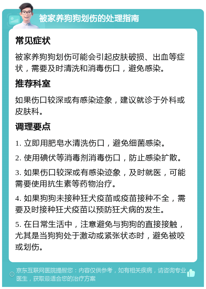 被家养狗狗划伤的处理指南 常见症状 被家养狗狗划伤可能会引起皮肤破损、出血等症状，需要及时清洗和消毒伤口，避免感染。 推荐科室 如果伤口较深或有感染迹象，建议就诊于外科或皮肤科。 调理要点 1. 立即用肥皂水清洗伤口，避免细菌感染。 2. 使用碘伏等消毒剂消毒伤口，防止感染扩散。 3. 如果伤口较深或有感染迹象，及时就医，可能需要使用抗生素等药物治疗。 4. 如果狗狗未接种狂犬疫苗或疫苗接种不全，需要及时接种狂犬疫苗以预防狂犬病的发生。 5. 在日常生活中，注意避免与狗狗的直接接触，尤其是当狗狗处于激动或紧张状态时，避免被咬或划伤。