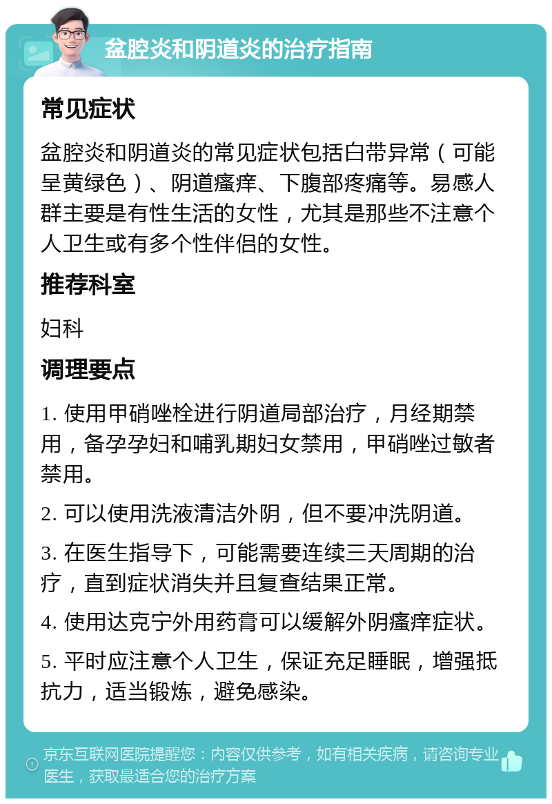 盆腔炎和阴道炎的治疗指南 常见症状 盆腔炎和阴道炎的常见症状包括白带异常（可能呈黄绿色）、阴道瘙痒、下腹部疼痛等。易感人群主要是有性生活的女性，尤其是那些不注意个人卫生或有多个性伴侣的女性。 推荐科室 妇科 调理要点 1. 使用甲硝唑栓进行阴道局部治疗，月经期禁用，备孕孕妇和哺乳期妇女禁用，甲硝唑过敏者禁用。 2. 可以使用洗液清洁外阴，但不要冲洗阴道。 3. 在医生指导下，可能需要连续三天周期的治疗，直到症状消失并且复查结果正常。 4. 使用达克宁外用药膏可以缓解外阴瘙痒症状。 5. 平时应注意个人卫生，保证充足睡眠，增强抵抗力，适当锻炼，避免感染。