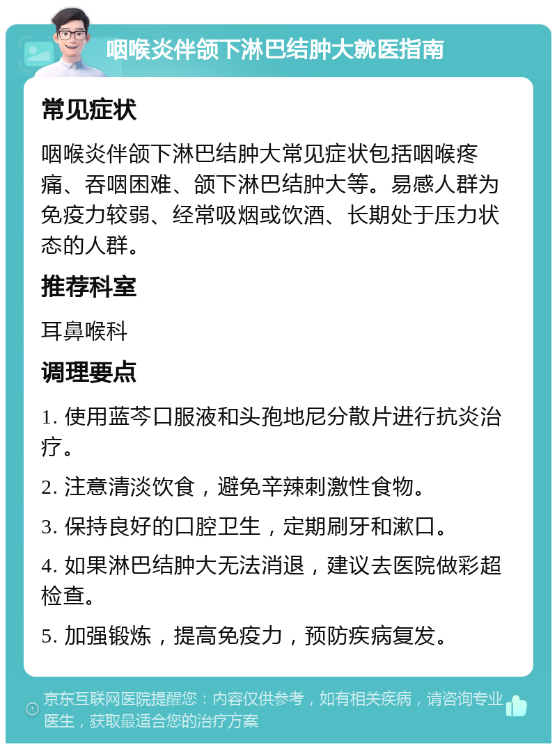 咽喉炎伴颌下淋巴结肿大就医指南 常见症状 咽喉炎伴颌下淋巴结肿大常见症状包括咽喉疼痛、吞咽困难、颌下淋巴结肿大等。易感人群为免疫力较弱、经常吸烟或饮酒、长期处于压力状态的人群。 推荐科室 耳鼻喉科 调理要点 1. 使用蓝芩口服液和头孢地尼分散片进行抗炎治疗。 2. 注意清淡饮食，避免辛辣刺激性食物。 3. 保持良好的口腔卫生，定期刷牙和漱口。 4. 如果淋巴结肿大无法消退，建议去医院做彩超检查。 5. 加强锻炼，提高免疫力，预防疾病复发。