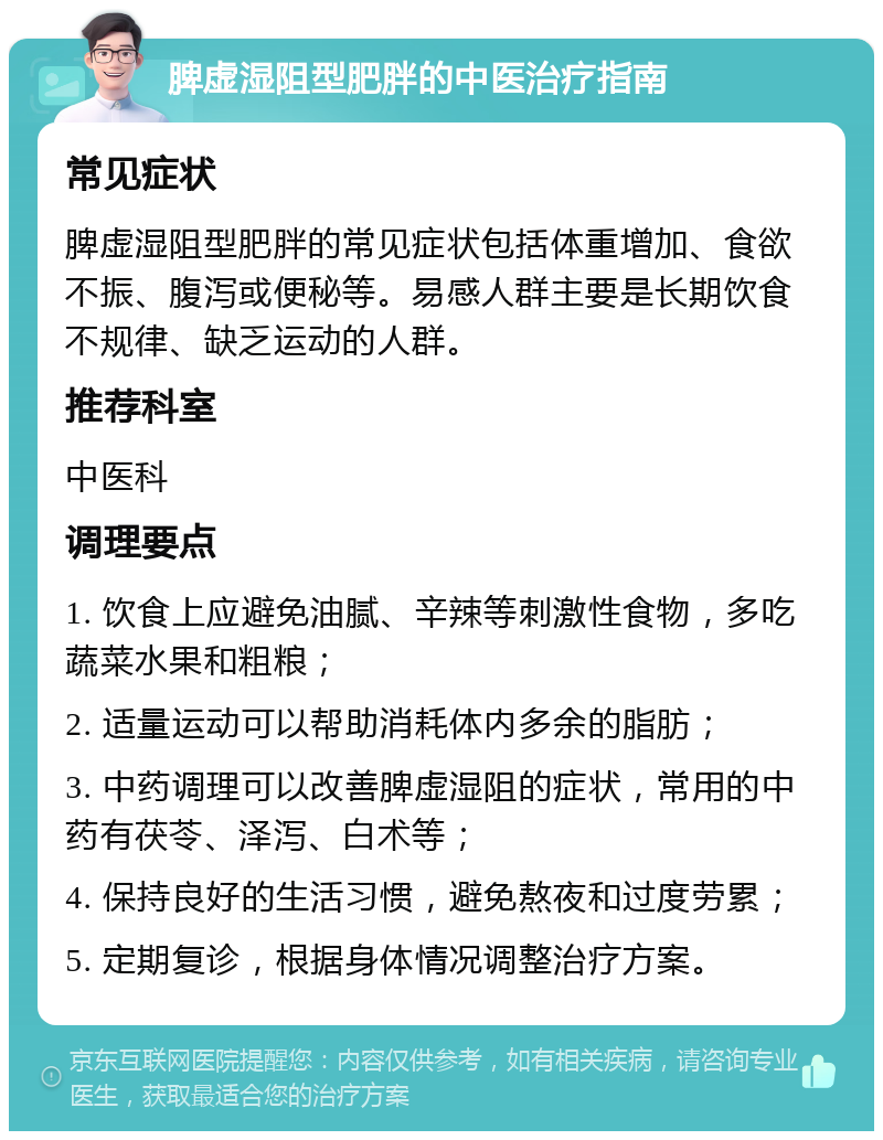 脾虚湿阻型肥胖的中医治疗指南 常见症状 脾虚湿阻型肥胖的常见症状包括体重增加、食欲不振、腹泻或便秘等。易感人群主要是长期饮食不规律、缺乏运动的人群。 推荐科室 中医科 调理要点 1. 饮食上应避免油腻、辛辣等刺激性食物，多吃蔬菜水果和粗粮； 2. 适量运动可以帮助消耗体内多余的脂肪； 3. 中药调理可以改善脾虚湿阻的症状，常用的中药有茯苓、泽泻、白术等； 4. 保持良好的生活习惯，避免熬夜和过度劳累； 5. 定期复诊，根据身体情况调整治疗方案。