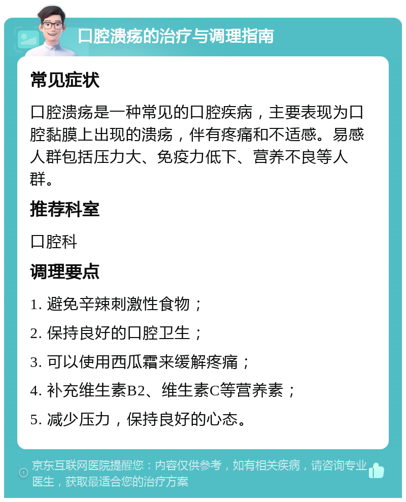 口腔溃疡的治疗与调理指南 常见症状 口腔溃疡是一种常见的口腔疾病，主要表现为口腔黏膜上出现的溃疡，伴有疼痛和不适感。易感人群包括压力大、免疫力低下、营养不良等人群。 推荐科室 口腔科 调理要点 1. 避免辛辣刺激性食物； 2. 保持良好的口腔卫生； 3. 可以使用西瓜霜来缓解疼痛； 4. 补充维生素B2、维生素C等营养素； 5. 减少压力，保持良好的心态。