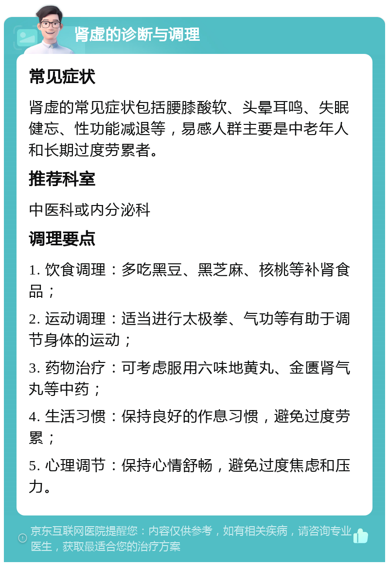 肾虚的诊断与调理 常见症状 肾虚的常见症状包括腰膝酸软、头晕耳鸣、失眠健忘、性功能减退等，易感人群主要是中老年人和长期过度劳累者。 推荐科室 中医科或内分泌科 调理要点 1. 饮食调理：多吃黑豆、黑芝麻、核桃等补肾食品； 2. 运动调理：适当进行太极拳、气功等有助于调节身体的运动； 3. 药物治疗：可考虑服用六味地黄丸、金匮肾气丸等中药； 4. 生活习惯：保持良好的作息习惯，避免过度劳累； 5. 心理调节：保持心情舒畅，避免过度焦虑和压力。