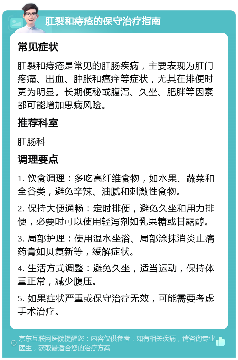 肛裂和痔疮的保守治疗指南 常见症状 肛裂和痔疮是常见的肛肠疾病，主要表现为肛门疼痛、出血、肿胀和瘙痒等症状，尤其在排便时更为明显。长期便秘或腹泻、久坐、肥胖等因素都可能增加患病风险。 推荐科室 肛肠科 调理要点 1. 饮食调理：多吃高纤维食物，如水果、蔬菜和全谷类，避免辛辣、油腻和刺激性食物。 2. 保持大便通畅：定时排便，避免久坐和用力排便，必要时可以使用轻泻剂如乳果糖或甘露醇。 3. 局部护理：使用温水坐浴、局部涂抹消炎止痛药膏如贝复新等，缓解症状。 4. 生活方式调整：避免久坐，适当运动，保持体重正常，减少腹压。 5. 如果症状严重或保守治疗无效，可能需要考虑手术治疗。