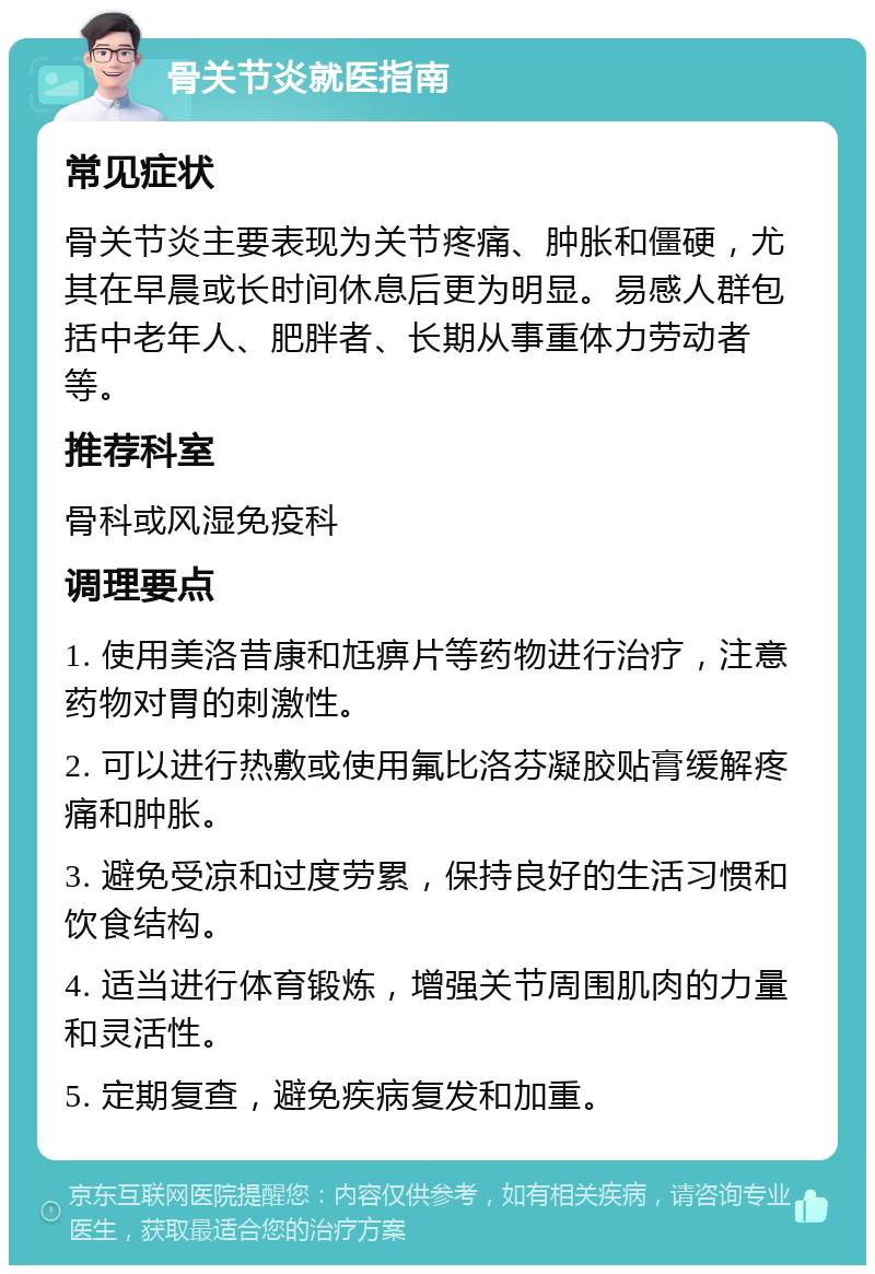 骨关节炎就医指南 常见症状 骨关节炎主要表现为关节疼痛、肿胀和僵硬，尤其在早晨或长时间休息后更为明显。易感人群包括中老年人、肥胖者、长期从事重体力劳动者等。 推荐科室 骨科或风湿免疫科 调理要点 1. 使用美洛昔康和尪痹片等药物进行治疗，注意药物对胃的刺激性。 2. 可以进行热敷或使用氟比洛芬凝胶贴膏缓解疼痛和肿胀。 3. 避免受凉和过度劳累，保持良好的生活习惯和饮食结构。 4. 适当进行体育锻炼，增强关节周围肌肉的力量和灵活性。 5. 定期复查，避免疾病复发和加重。