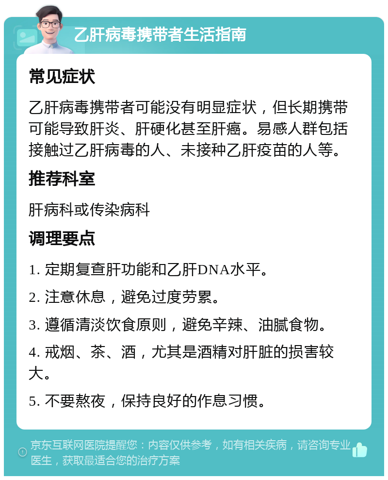 乙肝病毒携带者生活指南 常见症状 乙肝病毒携带者可能没有明显症状，但长期携带可能导致肝炎、肝硬化甚至肝癌。易感人群包括接触过乙肝病毒的人、未接种乙肝疫苗的人等。 推荐科室 肝病科或传染病科 调理要点 1. 定期复查肝功能和乙肝DNA水平。 2. 注意休息，避免过度劳累。 3. 遵循清淡饮食原则，避免辛辣、油腻食物。 4. 戒烟、茶、酒，尤其是酒精对肝脏的损害较大。 5. 不要熬夜，保持良好的作息习惯。