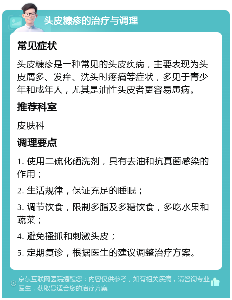 头皮糠疹的治疗与调理 常见症状 头皮糠疹是一种常见的头皮疾病，主要表现为头皮屑多、发痒、洗头时疼痛等症状，多见于青少年和成年人，尤其是油性头皮者更容易患病。 推荐科室 皮肤科 调理要点 1. 使用二硫化硒洗剂，具有去油和抗真菌感染的作用； 2. 生活规律，保证充足的睡眠； 3. 调节饮食，限制多脂及多糖饮食，多吃水果和蔬菜； 4. 避免搔抓和刺激头皮； 5. 定期复诊，根据医生的建议调整治疗方案。