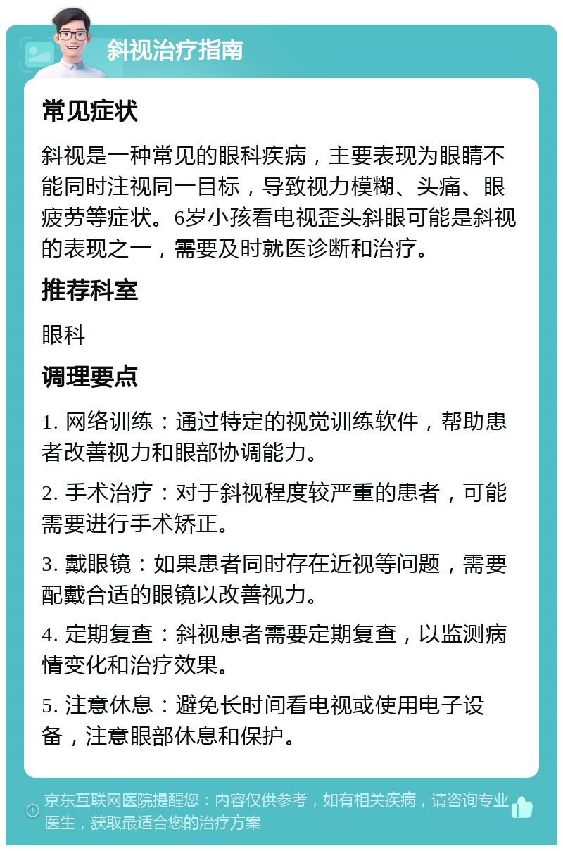 斜视治疗指南 常见症状 斜视是一种常见的眼科疾病，主要表现为眼睛不能同时注视同一目标，导致视力模糊、头痛、眼疲劳等症状。6岁小孩看电视歪头斜眼可能是斜视的表现之一，需要及时就医诊断和治疗。 推荐科室 眼科 调理要点 1. 网络训练：通过特定的视觉训练软件，帮助患者改善视力和眼部协调能力。 2. 手术治疗：对于斜视程度较严重的患者，可能需要进行手术矫正。 3. 戴眼镜：如果患者同时存在近视等问题，需要配戴合适的眼镜以改善视力。 4. 定期复查：斜视患者需要定期复查，以监测病情变化和治疗效果。 5. 注意休息：避免长时间看电视或使用电子设备，注意眼部休息和保护。