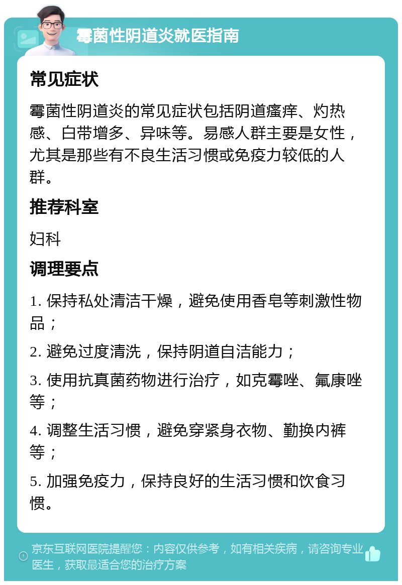 霉菌性阴道炎就医指南 常见症状 霉菌性阴道炎的常见症状包括阴道瘙痒、灼热感、白带增多、异味等。易感人群主要是女性，尤其是那些有不良生活习惯或免疫力较低的人群。 推荐科室 妇科 调理要点 1. 保持私处清洁干燥，避免使用香皂等刺激性物品； 2. 避免过度清洗，保持阴道自洁能力； 3. 使用抗真菌药物进行治疗，如克霉唑、氟康唑等； 4. 调整生活习惯，避免穿紧身衣物、勤换内裤等； 5. 加强免疫力，保持良好的生活习惯和饮食习惯。