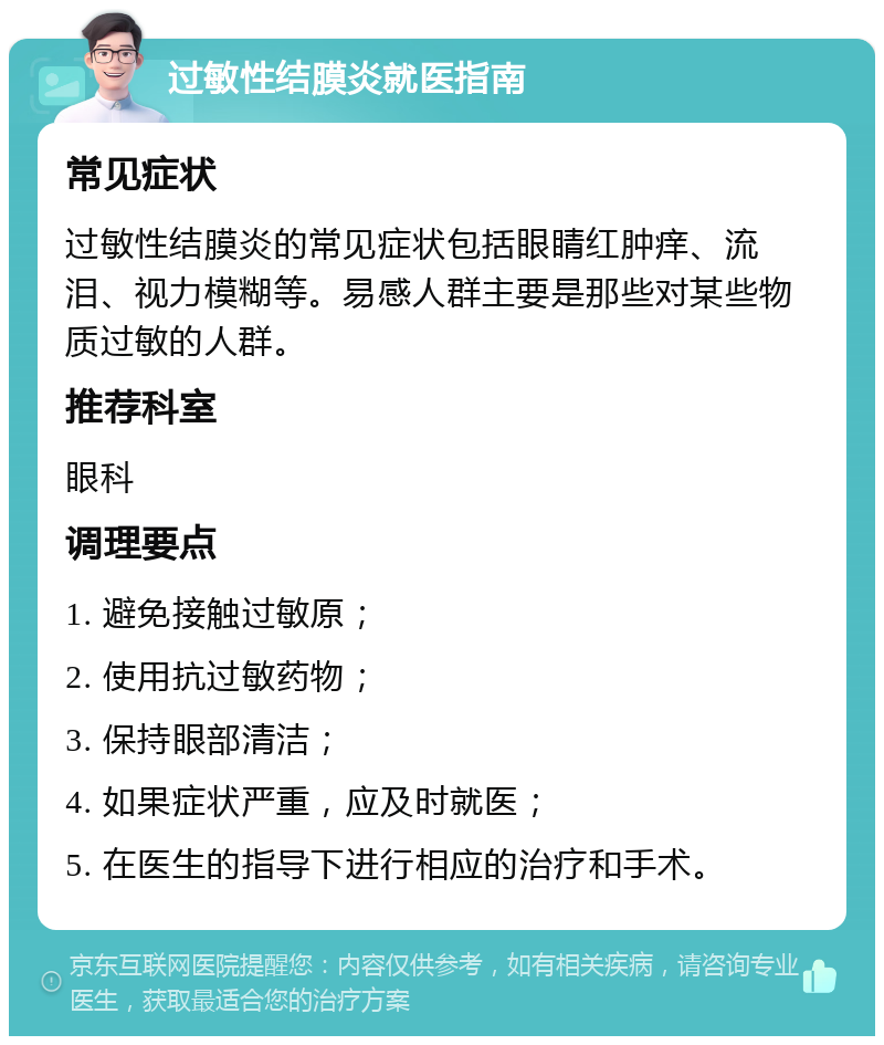 过敏性结膜炎就医指南 常见症状 过敏性结膜炎的常见症状包括眼睛红肿痒、流泪、视力模糊等。易感人群主要是那些对某些物质过敏的人群。 推荐科室 眼科 调理要点 1. 避免接触过敏原； 2. 使用抗过敏药物； 3. 保持眼部清洁； 4. 如果症状严重，应及时就医； 5. 在医生的指导下进行相应的治疗和手术。